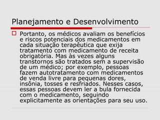Planejamento e Desenvolvimento
 Portanto, os médicos avaliam os benefícios
e riscos potenciais dos medicamentos em
cada situação terapêutica que exija
tratamento com medicamento de receita
obrigatória. Mas às vezes alguns
transtornos são tratados sem a supervisão
de um médico; por exemplo, pessoas
fazem autotratamento com medicamentos
de venda livre para pequenas dores,
insônia, tosses e resfriados. Nesses casos,
essas pessoas devem ler a bula fornecida
com o medicamento, seguindo
explicitamente as orientações para seu uso.
 