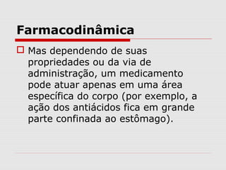 Farmacodinâmica
 Mas dependendo de suas
propriedades ou da via de
administração, um medicamento
pode atuar apenas em uma área
específica do corpo (por exemplo, a
ação dos antiácidos fica em grande
parte confinada ao estômago).
 