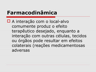 Farmacodinâmica
 A interação com o local-alvo
comumente produz o efeito
terapêutico desejado, enquanto a
interação com outras células, tecidos
ou órgãos pode resultar em efeitos
colaterais (reações medicamentosas
adversas
 