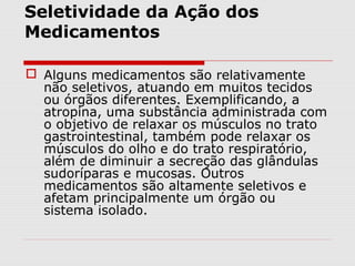 Seletividade da Ação dos
Medicamentos
 Alguns medicamentos são relativamente
não seletivos, atuando em muitos tecidos
ou órgãos diferentes. Exemplificando, a
atropina, uma substância administrada com
o objetivo de relaxar os músculos no trato
gastrointestinal, também pode relaxar os
músculos do olho e do trato respiratório,
além de diminuir a secreção das glândulas
sudoríparas e mucosas. Outros
medicamentos são altamente seletivos e
afetam principalmente um órgão ou
sistema isolado.
 