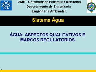 UNIR - Universidade Federal de Rondônia
            Departamento de Engenharia
                Engenharia Ambiental

               Sistema Água


    ÁGUA: ASPECTOS QUALITATIVOS E
       MARCOS REGULATÓRIOS




1
 