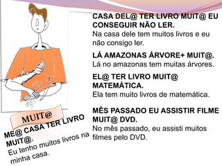 CASA DEL@ TER LIVRO MUIT@ EU
CONSEGUIR NÃO LER.
Na casa dele tem muitos livros e eu
não consigo ler.
LÁ AMAZONAS ÁRVORE+ MUIT@.
Lá no amazonas tem muitas árvores.
EL@ TER LIVRO MUIT@
MATEMÁTICA.
Ela tem muito livros de matemática.
MÊS PASSADO EU ASSISTIR FILME
MUIT@ DVD.
No mês passado, eu assisti muitos
filmes pelo DVD.
 