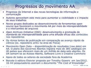 Progressos do movimento AA
• Progresso da Internet e das novas tecnologias de informação e
comunicação
• Autores aproveitam este meio para aumentar a visibilidade e o impacto
de seus trabalhos
• Novos grupos dedicados ao desenvolvimento de ferramentas open
source que favorecem o movimento AA por meio da interoperabilidade
e o intercambio de arquivos
• Open Archives Initiative (OAI): desenvolvimento e promoção de
standards de interoperabilidade para uma difusão eficaz dos conteúdos
nos repositórios
• Os ritmos lentos de publicação em comparação ao avanço rápido da
ciência (ex. repositório arXiv na área de Física)
• Movimento Open Data – disponibilização de resultados (raw data) em
AA. O plano dos Governos Abertos registra mais de 385 catálogos em
40 países que oferecem mais de um milhão de data-sets abertos. Os
DA somam-se ao Acesso Aberto, Software Livre e Creative Commons
• Apoio de todos os setores da sociedade fora da Academia
• Boicote à editora Elsevier proposto por Timothy Gowers em Jan/2012.
16 mil pesquisadores assinam o documento “The Cost of Knowledge”
 
