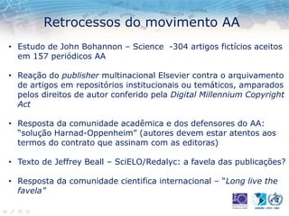 Retrocessos do movimento AA
• Estudo de John Bohannon – Science -304 artigos fictícios aceitos
em 157 periódicos AA
• Reação do publisher multinacional Elsevier contra o arquivamento
de artigos em repositórios institucionais ou temáticos, amparados
pelos direitos de autor conferido pela Digital Millennium Copyright
Act
• Resposta da comunidade acadêmica e dos defensores do AA:
“solução Harnad-Oppenheim” (autores devem estar atentos aos
termos do contrato que assinam com as editoras)
• Texto de Jeffrey Beall – SciELO/Redalyc: a favela das publicações?
• Resposta da comunidade cientifica internacional – “Long live the
favela”
 