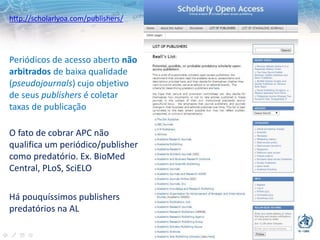 http://scholarlyoa.com/publishers/
Periódicos de acesso aberto não
arbitrados de baixa qualidade
(pseudojournals) cujo objetivo
de seus publishers é coletar
taxas de publicação
O fato de cobrar APC não
qualifica um periódico/publisher
como predatório. Ex. BioMed
Central, PLoS, SciELO
Há pouquíssimos publishers
predatórios na AL
 
