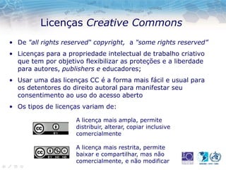 Licenças Creative Commons
• De "all rights reserved“ copyright, a "some rights reserved”
• Licenças para a propriedade intelectual de trabalho criativo
que tem por objetivo flexibilizar as proteções e a liberdade
para autores, publishers e educadores;
• Usar uma das licenças CC é a forma mais fácil e usual para
os detentores do direito autoral para manifestar seu
consentimento ao uso do acesso aberto
• Os tipos de licenças variam de:
A licença mais ampla, permite
distribuir, alterar, copiar inclusive
comercialmente
A licença mais restrita, permite
baixar e compartilhar, mas não
comercialmente, e não modificar
 