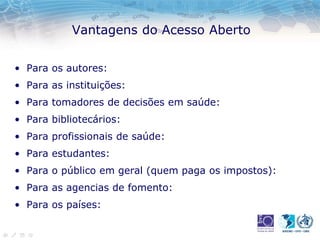 Vantagens do Acesso Aberto
• Para os autores:
• Para as instituições:
• Para tomadores de decisões em saúde:
• Para bibliotecários:
• Para profissionais de saúde:
• Para estudantes:
• Para o público em geral (quem paga os impostos):
• Para as agencias de fomento:
• Para os países:
 