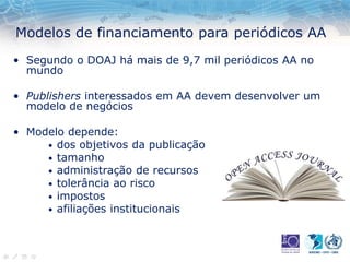 Modelos de financiamento para periódicos AA
• Segundo o DOAJ há mais de 9,7 mil periódicos AA no
mundo
• Publishers interessados em AA devem desenvolver um
modelo de negócios
• Modelo depende:
• dos objetivos da publicação
• tamanho
• administração de recursos
• tolerância ao risco
• impostos
• afiliações institucionais
 