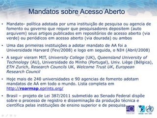 Mandatos sobre Acesso Aberto
• Mandato- política adotada por uma instituição de pesquisa ou agencia de
fomento ou governo que requer que pesquisadores depositem (auto
arquivem) seus artigos publicados em repositórios de acesso aberto (via
verde) ou periódicos em acesso aberto (via dourada) ou ambos
• Uma das primeiras instituições a adotar mandato de AA foi a
Universidade Harvard (Fev/2008) e logo em seguida, o NIH (Abril/2008)
• A seguir vieram MIT, University College (UK), Queensland University of
Technology (AU), Universidade do Minho (Portugal), Univ. Liège (Bélgica),
ETH Zurich, Research Councils UK, Welcome Trust UK, European
Research Council
• Hoje mais de 240 universidades e 90 agencias de fomento adotam
mandatos de AA em todo o mundo. Lista completa em
http://roarmap.eprints.org/
• Brasil – projeto de Lei 387/2011 submetido ao Senado Federal dispõe
sobre o processo de registro e disseminação da produção técnica e
científica pelas instituições de ensino superior e de pesquisa
 