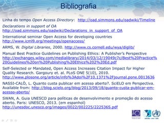 Bibliografia
Linha do tempo Open Access Directory: http://oad.simmons.edu/oadwiki/Timeline
Declarations in support of OA
http://oad.simmons.edu/oadwiki/Declarations_in_support_of_OA
International seminar Open Access for developing countries
http://www.icml9.org/meetings/openaccess/
ARMS, W. Digital Libraries, 2000. http://www.cs.cornell.edu/wya/diglib/
Manual Best Practice Guidelines on Publishing Ethics: A Publisher’s Perspective
http://exchanges.wiley.com/medialibrary/2014/03/12/19049c7c/Best%20Practice%
20Guidelines%20on%20Publishing%20Ethics%202%20Ed.pdf
Self-Selected or Mandated, Open Access Increases Citation Impact for Higher
Quality Research. Gargoury et. al. PLoS ONE 5(10), 2010.
http://www.plosone.org/article/info%3Adoi%2F10.1371%2Fjournal.pone.0013636
NASSI-CALÒ, L. Quanto custa publicar em acesso aberto?. SciELO em Perspectiva.
Available from: http://blog.scielo.org/blog/2013/09/18/quanto-custa-publicar-em-
acesso-aberto/
SWAN, A. Guia UNESCO para políticas de desenvolvimento e promoção do acesso
aberto. Paris: UNESCO, 2013. (em espanhol)
http://unesdoc.unesco.org/images/0022/002225/222536S.pdf
 