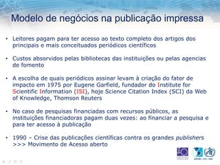 Modelo de negócios na publicação impressa
• Leitores pagam para ter acesso ao texto completo dos artigos dos
principais e mais conceituados periódicos científicos
• Custos absorvidos pelas bibliotecas das instituições ou pelas agencias
de fomento
• A escolha de quais periódicos assinar levam à criação do fator de
impacto em 1975 por Eugene Garfield, fundador do Institute for
Scientific Information (ISI), hoje Science Citation Index (SCI) da Web
of Knowledge, Thomson Reuters
• No caso de pesquisas financiadas com recursos públicos, as
instituições financiadoras pagam duas vezes: ao financiar a pesquisa e
para ter acesso à publicação
• 1990 – Crise das publicações científicas contra os grandes publishers
>>> Movimento de Acesso aberto
 
