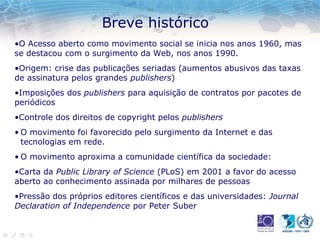 Breve histórico
•O Acesso aberto como movimento social se inicia nos anos 1960, mas
se destacou com o surgimento da Web, nos anos 1990.
•Origem: crise das publicações seriadas (aumentos abusivos das taxas
de assinatura pelos grandes publishers)
•Imposições dos publishers para aquisição de contratos por pacotes de
periódicos
•Controle dos direitos de copyright pelos publishers
• O movimento foi favorecido pelo surgimento da Internet e das
tecnologias em rede.
• O movimento aproxima a comunidade científica da sociedade:
•Carta da Public Library of Science (PLoS) em 2001 a favor do acesso
aberto ao conhecimento assinada por milhares de pessoas
•Pressão dos próprios editores científicos e das universidades: Journal
Declaration of Independence por Peter Suber
 