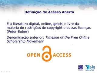 Definição de Acesso Aberto
É a literatura digital, online, grátis e livre da
maioria de restrições de copyright e outras licenças
(Peter Suber)
Denominação anterior: Timeline of the Free Online
Scholarship Movement
 