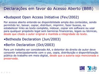 Declarações em favor do Acesso Aberto (BBB)
•Budapest Open Access Initiative (Fev/2002)
Por acesso aberto entende-se disponibilidade ampla dos conteúdos, sendo
permitido ler, baixar, copiar, distribuir, imprimir, fazer buscas, ou
estabelecer links ao texto completo, indexar, copiar em software ou usar
para qualquer propósito legal sem barreiras financeiras, legais ou técnicas,
desde que citado o autor original e mantida a integridade do texto.
•Bethesda Declaration (Jun/2003)
•Berlin Declaration (Oct/2003)
Para um trabalho ser considerado AA, o detentor do direito de autor deve
consentir antecipadamente com o uso, copia, distribuição e disponibilização
pública do trabalho em meio digital, desde que a autoria seja mencionada e
preservada.
 