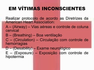 EM VÍTIMAS INCONSCIENTES
Realizar protocolo de acordo as Diretrizes da
American Heart Association:
A – (Airway) – Vias aéreas e controle de coluna
cervical
B – (Breathing) – Boa ventilação
C – (Circulation) – Circulação com controle de
hemorragias
D – (Desability) – Exame neurológico
E – (Exposure) – Exposição com controle de
hipotermia
 