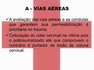 A - VIAS AÉREAS
A avaliação das vias aéreas e as condutas
que garantem sua permeabilização é
prioritária no trauma.
Colocação do colar cervical na vítima pois
o politraumatizado até que comprovem o
contrário é portador de lesão de coluna
cervical.
 