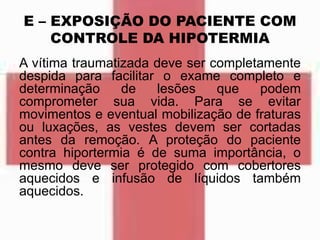 E – EXPOSIÇÃO DO PACIENTE COM
CONTROLE DA HIPOTERMIA
A vítima traumatizada deve ser completamente
despida para facilitar o exame completo e
determinação de lesões que podem
comprometer sua vida. Para se evitar
movimentos e eventual mobilização de fraturas
ou luxações, as vestes devem ser cortadas
antes da remoção. A proteção do paciente
contra hiportermia é de suma importância, o
mesmo deve ser protegido com cobertores
aquecidos e infusão de líquidos também
aquecidos.
 