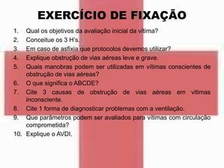 EXERCÍCIO DE FIXAÇÃO
1. Qual os objetivos da avaliação inicial da vítima?
2. Conceitue os 3 H’s.
3. Em caso de asfixia que protocolos devemos utilizar?
4. Explique obstrução de vias aéreas leve e grave.
5. Quais manobras podem ser utilizadas em vítimas conscientes de
obstrução de vias aéreas?
6. O que significa o ABCDE?
7. Cite 3 causas de obstrução de vias aéreas em vitimas
inconsciente.
8. Cite 1 forma de diagnosticar problemas com a ventilação.
9. Que parâmetros podem ser avaliados para vítimas com circulação
comprometida?
10. Explique o AVDI.
 