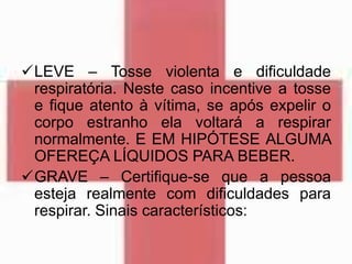 LEVE – Tosse violenta e dificuldade
respiratória. Neste caso incentive a tosse
e fique atento à vítima, se após expelir o
corpo estranho ela voltará a respirar
normalmente. E EM HIPÓTESE ALGUMA
OFEREÇA LÍQUIDOS PARA BEBER.
GRAVE – Certifique-se que a pessoa
esteja realmente com dificuldades para
respirar. Sinais característicos:
 