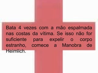 Bata 4 vezes com a mão espalmada
nas costas da vítima. Se isso não for
suficiente para expelir o corpo
estranho, comece a Manobra de
Heimlich.
 