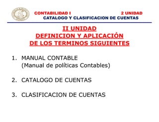 CONTABILIDAD I 2 UNIDAD
CATALOGO Y CLASIFICACION DE CUENTAS
II UNIDAD
DEFINICION Y APLICACIÓN
DE LOS TERMINOS SIGUIENTES
1. MANUAL CONTABLE
(Manual de políticas Contables)
2. CATALOGO DE CUENTAS
3. CLASIFICACION DE CUENTAS
 