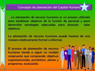 Concepto de planeación del Capital Humano


  La planeación de recursos humanos es un proceso utilizado
para establecer objetivos de la función de personal y para
desarrollar estrategias adecuadas para alcanzar        tales
objetivos.

La planeación de recursos humanos puede hacerse de una
manera relativamente formal o informal.

El proceso de planeación de recursos
humanos tiende a seguir un modelo
congruente que comprende: objetivos
organizacionales, pronósticos, planes y
programas, evaluación.
 