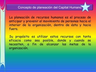 Concepto de planeación del Capital Humano


La planeación de recursos humanos es el proceso de
anticipar y prevenir el movimiento de personas hacia el
interior de la organización, dentro de ésta y hacia
fuera.

Su propósito es utilizar estos recursos con tanta
eficacia como sea posible, donde y cuando se
necesiten, a fin de alcanzar las metas de la
organización.
 