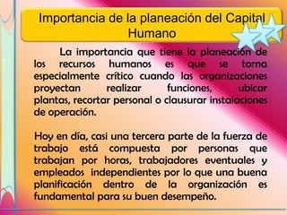 Importancia de la planeación del Capital
                 Humano
     La importancia que tiene la planeación de
los recursos humanos es que se torna
especialmente crítico cuando las organizaciones
proyectan       realizar      funciones,      ubicar
plantas, recortar personal o clausurar instalaciones
de operación.

Hoy en día, casi una tercera parte de la fuerza de
trabajo está compuesta por personas que
trabajan por horas, trabajadores eventuales y
empleados independientes por lo que una buena
planificación dentro de la organización es
fundamental para su buen desempeño.
 