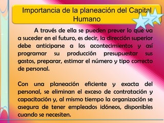 Importancia de la planeación del Capital
                 Humano
      A través de ella se pueden prever lo que va
a suceder en el futuro, es decir, la dirección superior
debe anticiparse a los acontecimientos y así
programar su producción presupuestar sus
gastos, preparar, estimar el número y tipo correcto
de personal.

Con una planeación eficiente y exacta del
personal, se eliminan el exceso de contratación y
capacitación y, al mismo tiempo la organización se
asegura de tener empleados idóneos, disponibles
cuando se necesiten.
 