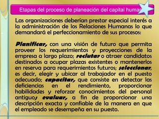 Etapas del proceso de planeación del capital humano

Las organizaciones deberían prestar especial interés a
la administración de los Relaciones Humanas lo que
demandará el perfeccionamiento de sus procesos:
Planificar, con una visión de futuro que permita
proveer los requerimientos y proyecciones de la
empresa a largo plazo; reclutar o atraer candidatos
destinados a ocupar plazas existentes o mantenerlos
en reserva para requerimientos futuros; seleccionar,
es decir, elegir y ubicar al trabajador en el puesto
adecuado; capacitar, que consiste en detectar las
deficiencias en el rendimiento, proporcionar
habilidades y reforzar conocimientos del personal
antiguo; evaluar, a fin de proporcionar una
descripción exacta y confiable de la manera en que
el empleado se desempeña en su puesto.
 