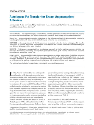 REVIEW ARTICLE
Autologous Fat Transfer for Breast Augmentation:
A Review
Mohammed A. Al Sufyani, MD,* Abdullah H. Al Hargan, MD,* Nayf A. Al Shammari,†
and Mohannad A. Al Sufyani†
BACKGROUND The use of autologous fat transfer for breast augmentation is still controversial due to ongoing
concerns regarding its efficacy and safety, most notably, concerns about breast cancer risk and detection.
OBJECTIVE To summarize the current knowledge on the safety and efficacy of autologous fat transfer for
breast augmentation with focus on clinical techniques, outcome, and complications.
METHODS A thorough search of the literature was conducted using the terms autologous fat transfer,
autologous fat grafting, and breast augmentation in the Medline and Embase databases, and relevant English
and German language articles were included.
RESULTS Findings were categorized in a step-by-step approach to the fat grafting procedure divided into
technique (harvesting, processing, and injection), postoperative care, graft viability enhancement, outcome,
complications, and breast cancer risk.
CONCLUSION Autologous fat transfer for breast augmentation is not yet standardized. Therefore, outcomes
vary widely depending on the surgeon’s expertise. The majority of reported complications are of low
morbidity, and based on available data, the procedure has a good long-term safety profile. Although there is
no evidence that fat grafting increases breast malignancy risk, long-term follow-up is required.
The authors have indicated no significant interest with commercial supporters.
In 1893, Neuber1
performed the ﬁrst autologous fat
transplantation to ﬁll depressed scars on the face.
Breast augmentation using autologous fat grafting was
ﬁrst reported in 1895 by Czerny,2
transplanting an
excised lipoma from the back to restore the mound lost
by mastectomy. It was not until 1987, that Bircoll3,4
ﬁrst
used a liposuction technique for autologous fat grafting
to the breast for augmentation. Unlike elsewhere in the
body, the breast tissuehas poorlyvascularized andloose
space that may impose havoc on implanted adipocytes
for breast augmentation and/or reconstruction, leading
to higher rates of complications and unsatisfactory
aesthetic outcomes.5
In 1987, the American Society of
Plastic Surgeons (ASPS) Ad Hoc Committee on New
Procedures condemned fat grafting to the breast due to
concerns that potential scarring and calciﬁcations may
interfere with detection of breast cancer.6
In 2009, as
more data became available, the ASPS adopted a more
relaxed position, with the Fat Graft Task Force recently
stating that fat grafting may be considered for breast
augmentation, although they did not recommend it.
They found that, although fat grafting to the breast can
potentially interfere with the detection of breast cancer,
there is no strong evidence suggesting this interference.7
The breast indications included by the task force for fat
grafting are shown in Table 1.
In a 2010 survey of the ASPS conducted by
Gurunluogh and colleagues,8
73% of plastic surgeons
used fat grafting for breast reconstruction purposes,
*Department of Dermatology, Prince Sultan Military Medical City, Riyadh, Saudi Arabia; †
College of Medicine, King
Saud bin Abdulaziz University, Riyadh, Saudi Arabia
© 2016 by the American Society for Dermatologic Surgery, Inc. Published by Wolters Kluwer Health, Inc. All rights reserved.
ISSN: 1076-0512 ·Dermatol Surg 2016;42:1235–1242 ·DOI: 10.1097/DSS.0000000000000791
1235
© 2016 by the American Society for Dermatologic Surgery, Inc. Published by Wolters Kluwer Health, Inc. Unauthorized reproduction of this article is prohibited.
 