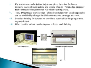 v. Car seat covers can be knitted in just one piece, therefore the labour
intensive stages of panel cutting and sewing of up to 17 individual pieces of
fabric are reduced to just one or two with no cutting waste.
vi. The 3-D technique allows design flexibility and creativity. Visual appearance
can be modified by changes in fabric construction, yarn type and color.
vii. Seamless knitting for automotive provides a potential for designing a more
ergonomic seat.
viii. Other benefits include rapid set up and reduced stock holding.
 