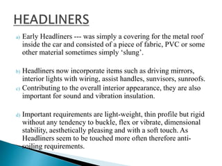 a) Early Headliners --- was simply a covering for the metal roof
inside the car and consisted of a piece of fabric, PVC or some
other material sometimes simply ‘slung’.
b) Headliners now incorporate items such as driving mirrors,
interior lights with wiring, assist handles, sunvisors, sunroofs.
c) Contributing to the overall interior appearance, they are also
important for sound and vibration insulation.
d) Important requirements are light-weight, thin profile but rigid
without any tendency to buckle, flex or vibrate, dimensional
stability, aesthetically pleasing and with a soft touch. As
Headliners seem to be touched more often therefore anti-
soiling requirements.
 