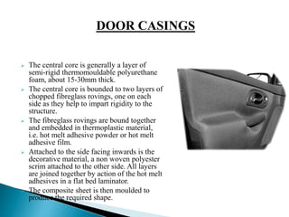  The central core is generally a layer of
semi-rigid thermomouldable polyurethane
foam, about 15-30mm thick.
 The central core is bounded to two layers of
chopped fibreglass rovings, one on each
side as they help to impart rigidity to the
structure.
 The fibreglass rovings are bound together
and embedded in thermoplastic material,
i.e. hot melt adhesive powder or hot melt
adhesive film.
 Attached to the side facing inwards is the
decorative material, a non woven polyester
scrim attached to the other side. All layers
are joined together by action of the hot melt
adhesives in a flat bed laminator.
 The composite sheet is then moulded to
produce the required shape.
DOOR CASINGS
 