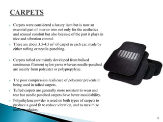  Carpets were considered a luxury item but is now an
essential part of interior trim not only for the aesthetics
and sensual comfort but also because of the part it plays in
nice and vibration control.
 There are about 3.5-4.5 m2 of carpet in each car, made by
either tufting or needle-punching.
 Carpets tufted are mainly developed from bulked
continuous filament nylon yarns whereas needle-punched
are mainly from polyester or polypropylene.
 The poor compression resilience of polyester prevents it
being used in tufted carpets.
 Tufted carpets are generally more resistant to wear and
tear but needle punched carpets have better mouldability.
 Polyethylene powder is used on both types of carpets to
produce a good fit to reduce vibration, and to maximize
noise insulation.
17
 