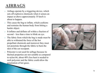  Airbags operate by a triggering device, which
sets off explosive chemicals when it senses an
impact at above approximately 35 km/h is
about to happen.
 This cause the bag to inflate, which cushions
and restrains the human body from hitting a
harder object.
 It inflates and deflates all within a fraction of
second – less than a time to blink an eye.
 The fabric from which the bag is made must be
able to withstand the force of the hot
propellant chemicals and moreover they must
not penetrate through the fabric to burn the
skin of the car occupant.
 Polyester is not used for airbags because its
thermal properties are not suitable as compared
to nylon 66, about 40% less heat is needed to
melt polyester and the fabric could allow the
penetration of hot gases.
19
 