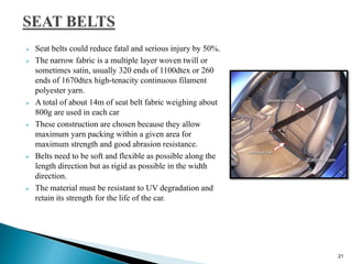  Seat belts could reduce fatal and serious injury by 50%.
 The narrow fabric is a multiple layer woven twill or
sometimes satin, usually 320 ends of 1100dtex or 260
ends of 1670dtex high-tenacity continuous filament
polyester yarn.
 A total of about 14m of seat belt fabric weighing about
800g are used in each car
 These construction are chosen because they allow
maximum yarn packing within a given area for
maximum strength and good abrasion resistance.
 Belts need to be soft and flexible as possible along the
length direction but as rigid as possible in the width
direction.
 The material must be resistant to UV degradation and
retain its strength for the life of the car.
21
 