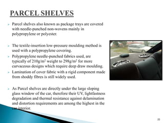  Parcel shelves also known as package trays are covered
with needle-punched non-wovens mainly in
polypropylene or polyester.
 The textile-insertion low-pressure moulding method is
used with a polypropylene covering.
 Polypropylene needle-punched fabrics used, are
typically of 210g/m2 weight to 298g/m2 for more
curvaceous designs which require deep draw moulding.
 Lamination of cover fabric with a rigid component made
from shoddy fibres is still widely used.
 As Parcel shelves are directly under the large sloping
glass window of the car, therefore their UV, lightfastness
degradation and thermal resistance against delamination
and distortion requirements are among the highest in the
car interior.
22
 