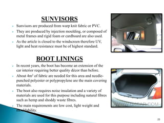 SUNVISORS
 Sunvisors are produced from warp knit fabric or PVC.
 They are produced by injection moulding, or composed of
metal frames and rigid foam or cardboard are also used.
 As the article is closed to the windscreen therefore UV,
light and heat resistance must be of highest standard.
BOOT LININGS
 In recent years, the boot has become an extension of the
car interior requiring better quality décor than before.
 About 4m2 of fabric are needed for this area and needle-
punched polyester or polypropylene are the main covering
materials.
 The boot also requires noise insulation and a variety of
materials are used for this purpose including natural fibres
such as hemp and shoddy waste fibres.
 The main requirements are low cost, light weight and
mouldability.
23
 