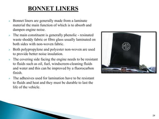 BONNET LINERS
 Bonnet liners are generally made from a laminate
material the main function of which is to absorb and
dampen engine noise.
 The main constituent is generally phenolic - resinated
waste shoddy fabric or fibre glass usually laminated on
both sides with non-woven fabric.
 Both polypropylene and polyester non-woven are used
to provide better noise insulation.
 The covering side facing the engine needs to be resistant
to fluids such as oil, fuel, windscreen-cleaning fluids
and water and this can be improved by a fluorocarbon
finish.
 The adhesives used for lamination have to be resistant
to fluids and heat and they must be durable to last the
life of the vehicle.
24
 