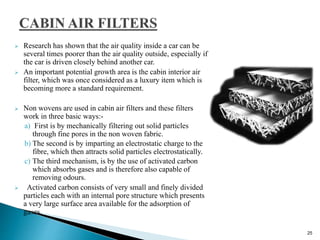  Research has shown that the air quality inside a car can be
several times poorer than the air quality outside, especially if
the car is driven closely behind another car.
 An important potential growth area is the cabin interior air
filter, which was once considered as a luxury item which is
becoming more a standard requirement.
 Non wovens are used in cabin air filters and these filters
work in three basic ways:-
a) First is by mechanically filtering out solid particles
through fine pores in the non woven fabric.
b) The second is by imparting an electrostatic charge to the
fibre, which then attracts solid particles electrostatically.
c) The third mechanism, is by the use of activated carbon
which absorbs gases and is therefore also capable of
removing odours.
 Activated carbon consists of very small and finely divided
particles each with an internal pore structure which presents
a very large surface area available for the adsorption of
gases.
25
 