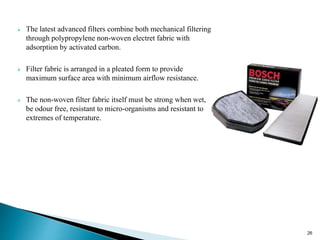  The latest advanced filters combine both mechanical filtering
through polypropylene non-woven electret fabric with
adsorption by activated carbon.
 Filter fabric is arranged in a pleated form to provide
maximum surface area with minimum airflow resistance.
 The non-woven filter fabric itself must be strong when wet,
be odour free, resistant to micro-organisms and resistant to
extremes of temperature.
26
 