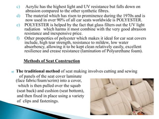 c) Acrylic has the highest light and UV resistance but falls down on
abrasion compared to the other synthetic fibres.
d) The material which has risen to prominence during the 1970s and is
now used in over 90% of all car seats worldwide is POLYESTER.
e) POLYESTER is helped by the fact that glass filters out the UV light
radiation which harms it most combine with the very good abrasion
resistance and inexpensive price.
f) Other properties of polyester which makes it ideal for car seat covers
include, high tear strength, resistance to mildew, low water
absorbency, allowing it to be kept clean relatively easily, excellent
resilience and crease resistance (lamination of Polyurethane foam).
Methods of Seat Construction
a) The traditional method of seat making involves cutting and sewing
of panels of the seat cover laminate
(face fabric/foam/scrim) into a cover,
which is then pulled over the squab
(seat back) and cushion (seat bottom),
and then fixed in place using a variety
of clips and fastenings.
 