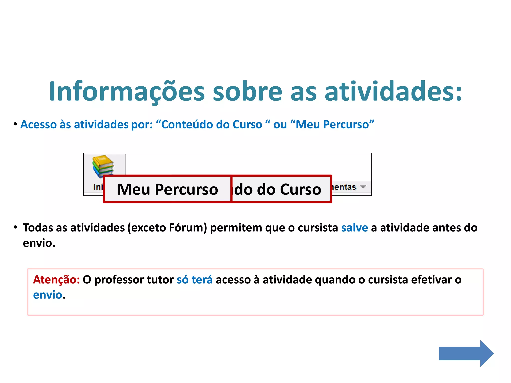Informações sobre as atividades:
• Acesso às atividades por: “Conteúdo do Curso “ ou “Meu Percurso”
• Todas as atividades (exceto Fórum) permitem que o cursista salve a atividade antes do
envio.
Atenção: O professor tutor só terá acesso à atividade quando o cursista efetivar o
envio.
Conteúdo do CursoMeu Percurso
 