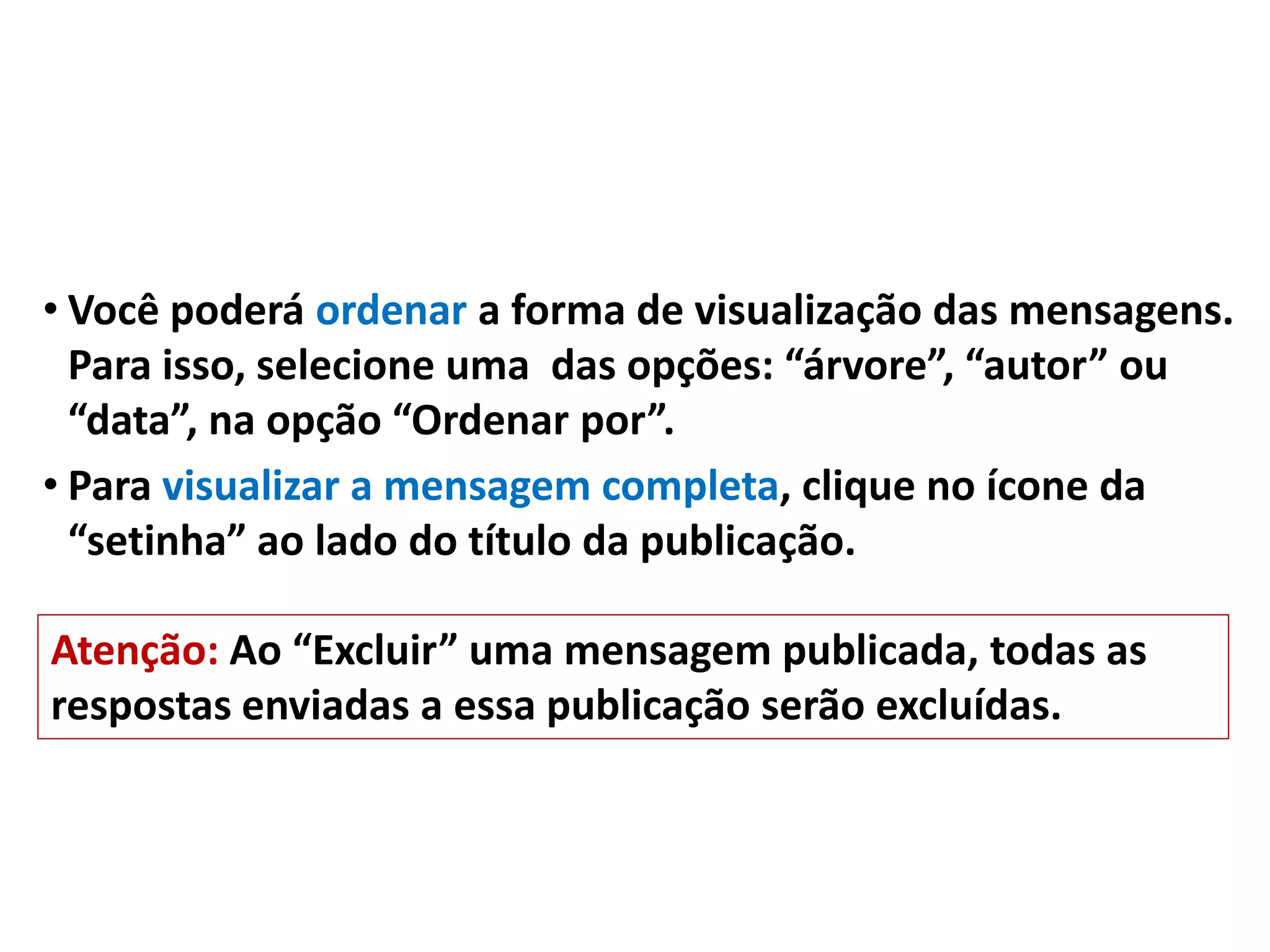 • Você poderá ordenar a forma de visualização das mensagens.
Para isso, selecione uma das opções: “árvore”, “autor” ou
“data”, na opção “Ordenar por”.
• Para visualizar a mensagem completa, clique no ícone da
“setinha” ao lado do título da publicação.
Atenção: Ao “Excluir” uma mensagem publicada, todas as
respostas enviadas a essa publicação serão excluídas.
 