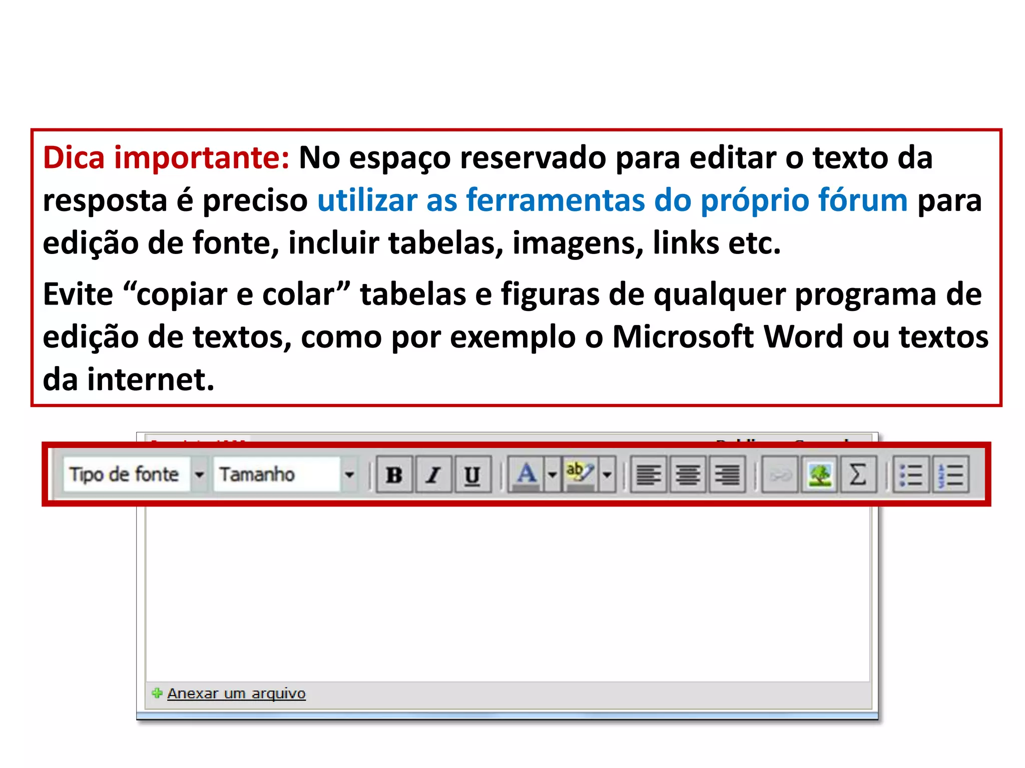 Dica importante: No espaço reservado para editar o texto da
resposta é preciso utilizar as ferramentas do próprio fórum para
edição de fonte, incluir tabelas, imagens, links etc.
Evite “copiar e colar” tabelas e figuras de qualquer programa de
edição de textos, como por exemplo o Microsoft Word ou textos
da internet.
 