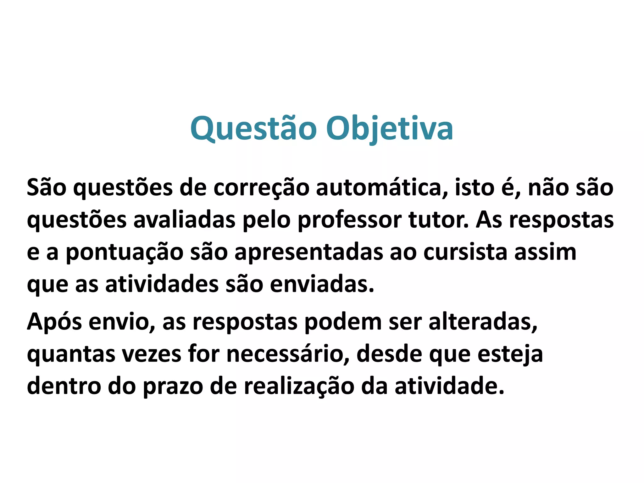 Questão Objetiva
São questões de correção automática, isto é, não são
questões avaliadas pelo professor tutor. As respostas
e a pontuação são apresentadas ao cursista assim
que as atividades são enviadas.
Após envio, as respostas podem ser alteradas,
quantas vezes for necessário, desde que esteja
dentro do prazo de realização da atividade.
 