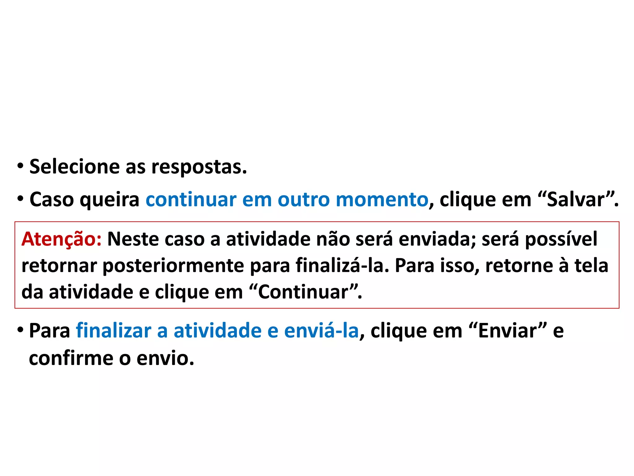 • Selecione as respostas.
• Caso queira continuar em outro momento, clique em “Salvar”.
• Para finalizar a atividade e enviá-la, clique em “Enviar” e
confirme o envio.
Atenção: Neste caso a atividade não será enviada; será possível
retornar posteriormente para finalizá-la. Para isso, retorne à tela
da atividade e clique em “Continuar”.
 