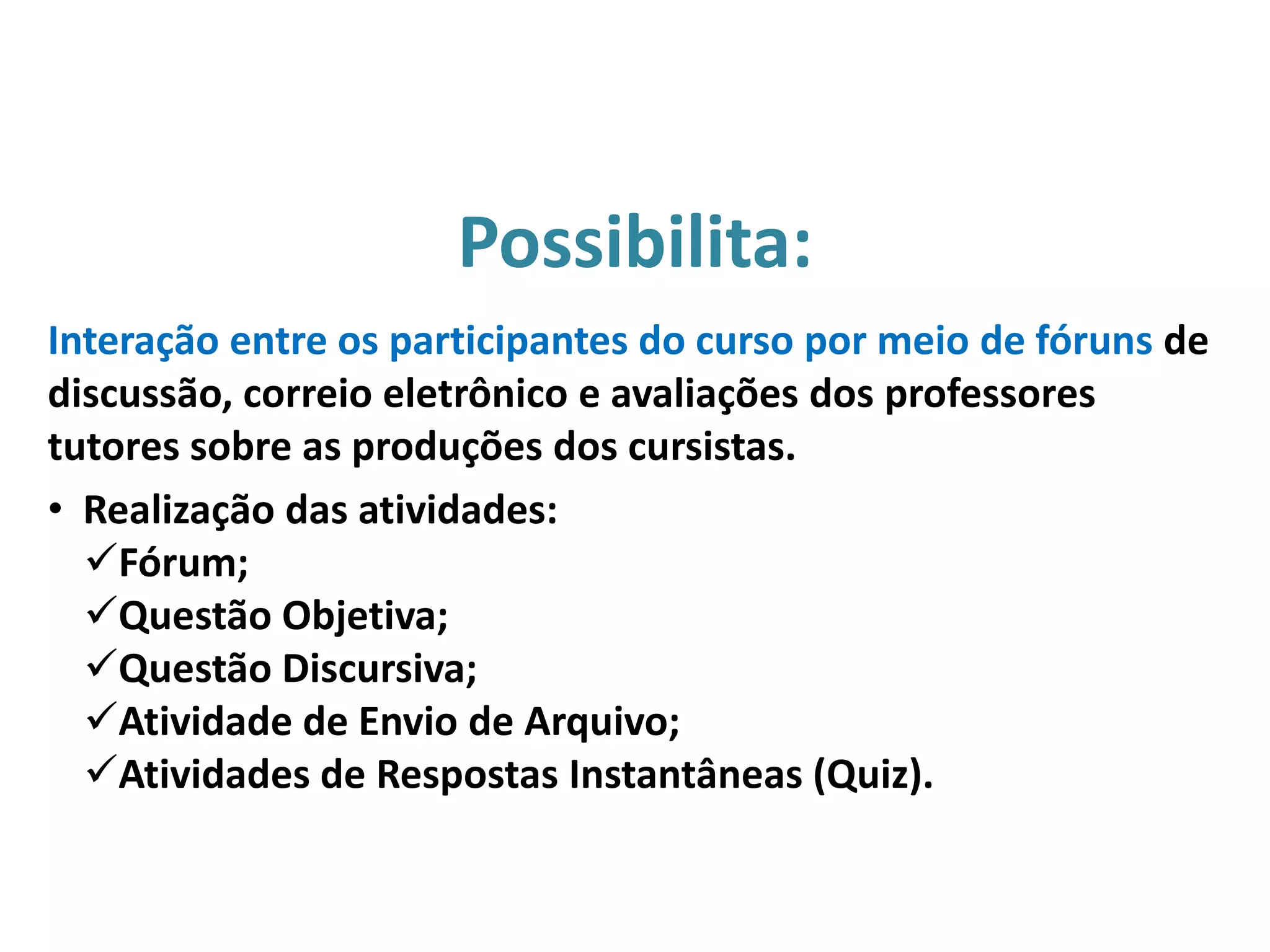 Interação entre os participantes do curso por meio de fóruns de
discussão, correio eletrônico e avaliações dos professores
tutores sobre as produções dos cursistas.
• Realização das atividades:
Fórum;
Questão Objetiva;
Questão Discursiva;
Atividade de Envio de Arquivo;
Atividades de Respostas Instantâneas (Quiz).
Possibilita:
 