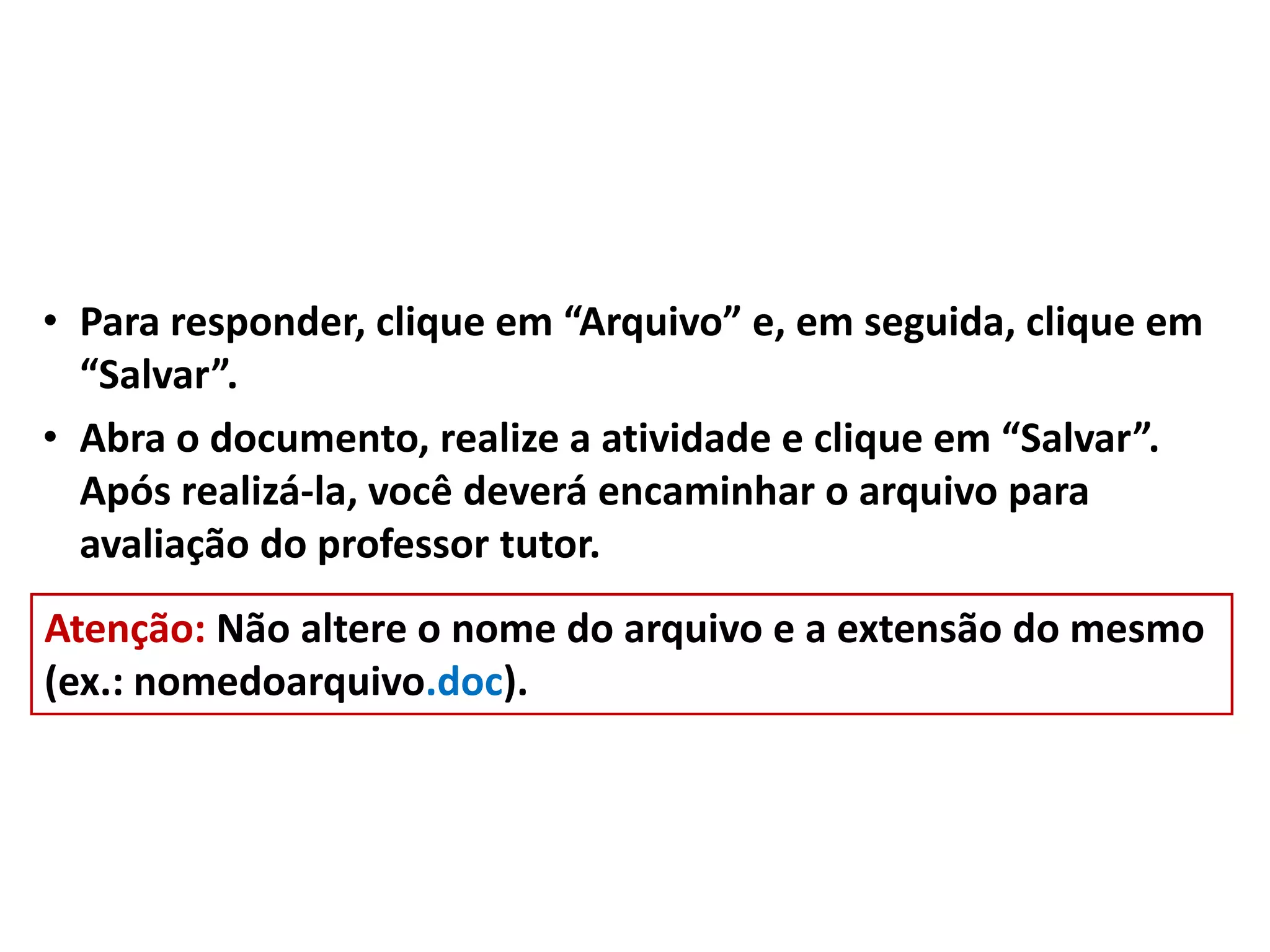 • Para responder, clique em “Arquivo” e, em seguida, clique em
“Salvar”.
• Abra o documento, realize a atividade e clique em “Salvar”.
Após realizá-la, você deverá encaminhar o arquivo para
avaliação do professor tutor.
Atenção: Não altere o nome do arquivo e a extensão do mesmo
(ex.: nomedoarquivo.doc).
 